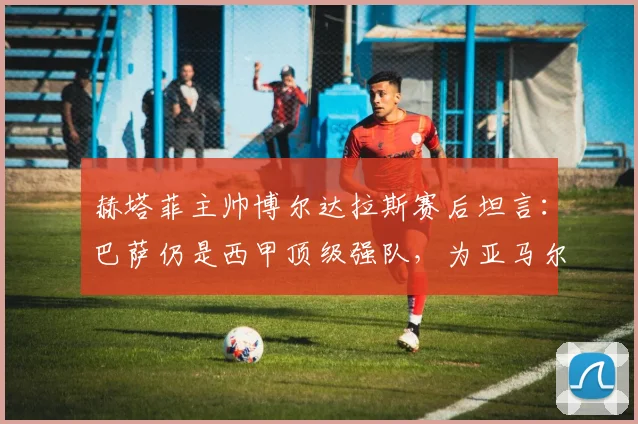 赫塔菲主帅博尔达拉斯赛后坦言：巴萨仍是西甲顶级强队，为亚马尔受伤感到遗憾