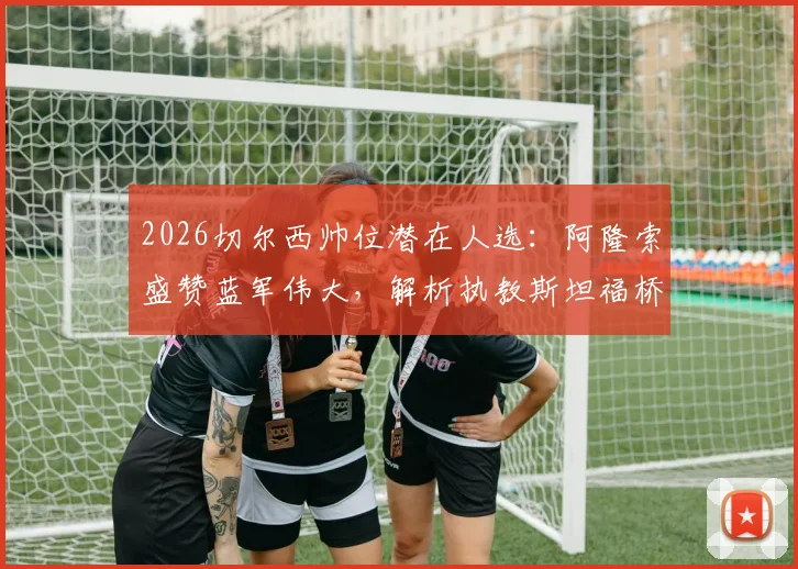 2026切尔西帅位潜在人选：阿隆索盛赞蓝军伟大，解析执教斯坦福桥前景与挑战