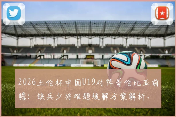2026土伦杯中国U19对阵哥伦比亚前瞻:缺兵少将难题缓解方案解析,对手攻强守弱特点全揭秘