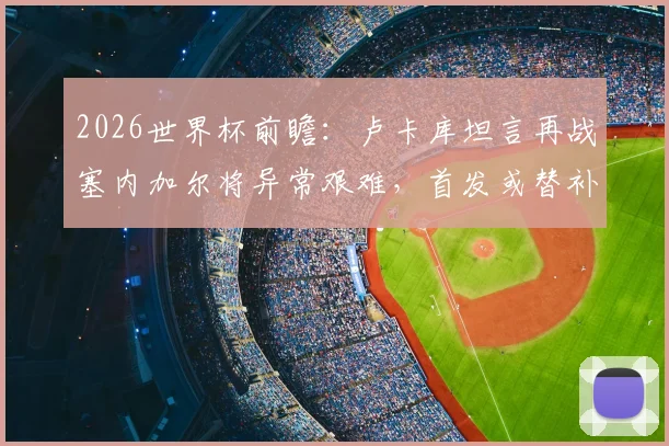 2026世界杯前瞻：卢卡库坦言再战塞内加尔将异常艰难，首发或替补皆全力备战，解读其近期状态与球队战术考量