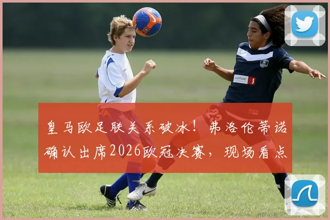 皇马欧足联关系破冰！弗洛伦蒂诺确认出席2026欧冠决赛，现场看点与和解内幕解读