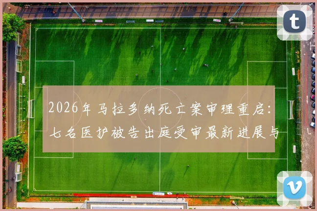 2026年马拉多纳死亡案审理重启：七名医护被告出庭受审最新进展与案件全解析