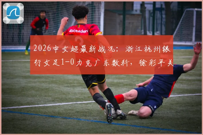 2026中女超最新战况：浙江杭州银行女足1-0力克广东数科，徐彩平关键进球助球队取分，附球队赛程与积分榜解析