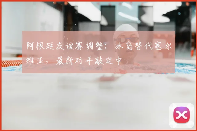 阿根廷友谊赛调整：冰岛替代塞尔维亚，最新对手敲定中