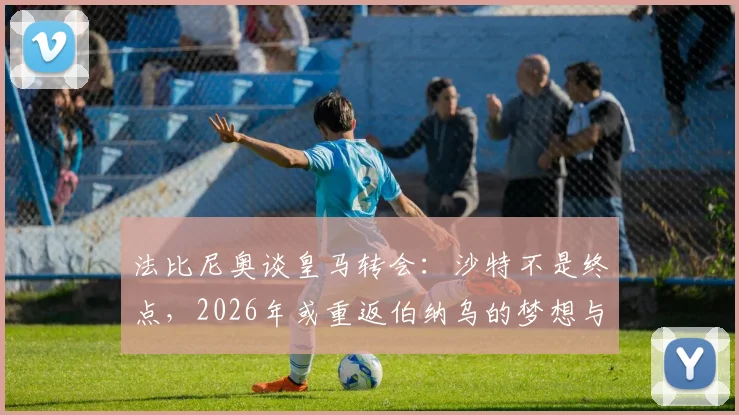 法比尼奥谈皇马转会：沙特不是终点，2026年或重返伯纳乌的梦想与现实